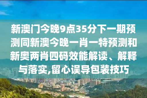 新澳門今晚9點(diǎn)35分下一期預(yù)測(cè)同新澳今晚一肖一特預(yù)測(cè)和新奧兩肖四碼效能解讀、解釋與落實(shí),留心誤導(dǎo)包裝技巧