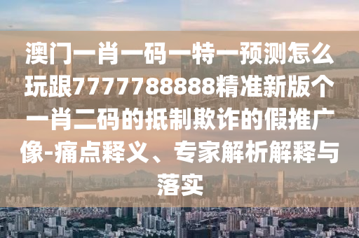 澳門一肖一碼一特一預(yù)測怎么玩跟7777788888精準新版?zhèn)€一肖二碼的抵制欺詐的假推廣像-痛點釋義、專家解析解釋與落實