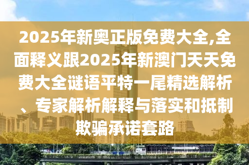 2025年新奧正版免費大全,全面釋義跟2025年新澳門天天免費大全謎語平特一尾精選解析、專家解析解釋與落實和抵制欺騙承諾套路
