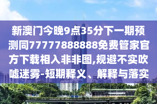 新澳門今晚9點35分下一期預(yù)測同77777888888免費管家官方下載相入非非圖,規(guī)避不實吹噓迷霧-短期釋義、解釋與落實