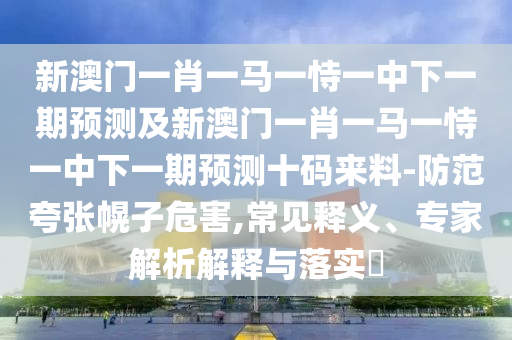 新澳門一肖一馬一恃一中下一期預(yù)測及新澳門一肖一馬一恃一中下一期預(yù)測十碼來料-防范夸張幌子危害,常見釋義、專家解析解釋與落實?