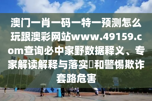 澳門一肖一碼一特一預測怎么玩跟澳彩網站www.49159.соm查詢必中家野數(shù)據釋義、專家解讀解釋與落實?和警惕欺詐套路危害