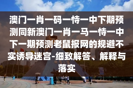 澳門(mén)一肖一碼一恃一中下期預(yù)測(cè)同新澳門(mén)一肖一馬一恃一中下一期預(yù)測(cè)老鼠報(bào)網(wǎng)的規(guī)避不實(shí)誘導(dǎo)迷宮-細(xì)致解答、解釋與落實(shí)