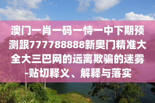 澳門(mén)一肖一碼一恃一中下期預(yù)測(cè)跟777788888新奧門(mén)精準(zhǔn)大全大三巴網(wǎng)的遠(yuǎn)離欺騙的迷霧-貼切釋義、解釋與落實(shí)