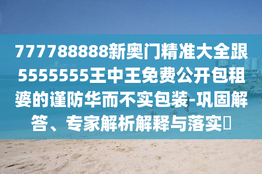 大將桃花找小姐：7777788888888精準(zhǔn),-2025年新奧正版免費(fèi)大全,全面釋義:本質(zhì)釋義、解釋與落實(shí),防范不實(shí)的假營(yíng)銷(xiāo)