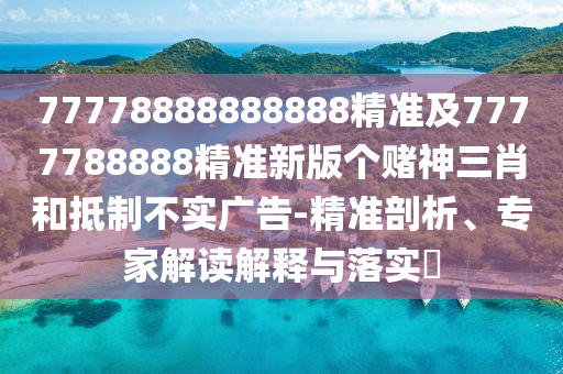 77778888888888精準及7777788888精準新版?zhèn)€賭神三肖和抵制不實廣告-精準剖析、專家解讀解釋與落實?