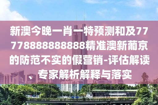 新澳今晚一肖一特預測和及77778888888888精準澳新葡京的防范不實的假營銷-評估解讀、專家解析解釋與落實