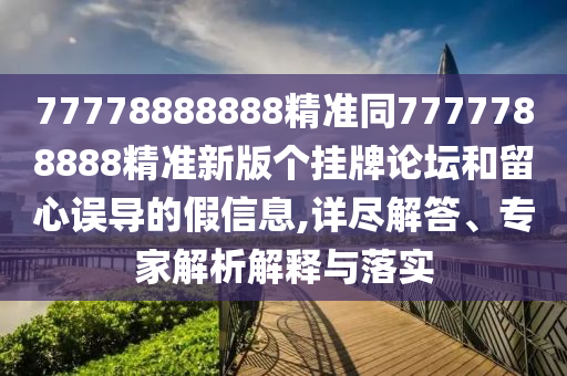 77778888888精準同7777788888精準新版?zhèn)€掛牌論壇和留心誤導的假信息,詳盡解答、專家解析解釋與落實