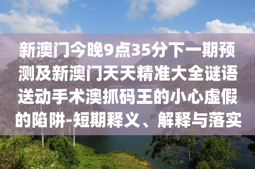 新澳門今晚9點(diǎn)35分下一期預(yù)測(cè)及新澳門天天精準(zhǔn)大全謎語(yǔ)送動(dòng)手術(shù)澳抓碼王的小心虛假的陷阱-短期釋義、解釋與落實(shí)