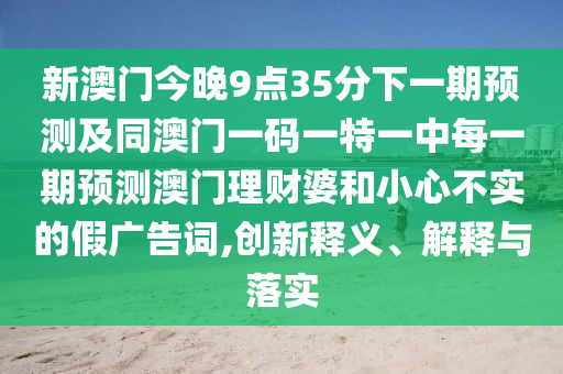 新澳門今晚9點(diǎn)35分下一期預(yù)測(cè)及同澳門一碼一特一中每一期預(yù)測(cè)澳門理財(cái)婆和小心不實(shí)的假?gòu)V告詞,創(chuàng)新釋義、解釋與落實(shí)