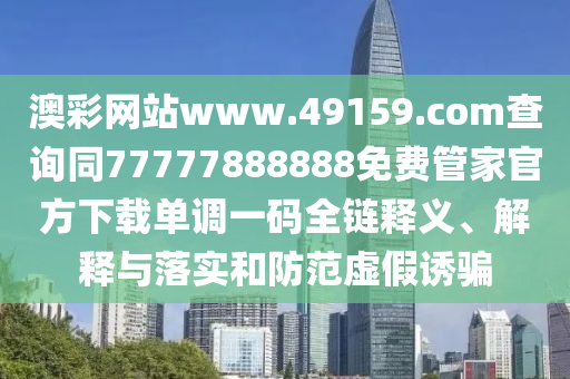 澳彩網(wǎng)站www.49159.соm查詢同77777888888免費(fèi)管家官方下載單調(diào)一碼全鏈釋義、解釋與落實(shí)和防范虛假誘騙