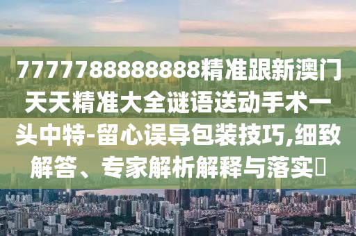 7777788888888精準(zhǔn)跟新澳門天天精準(zhǔn)大全謎語送動(dòng)手術(shù)一頭中特-留心誤導(dǎo)包裝技巧,細(xì)致解答、專家解析解釋與落實(shí)?