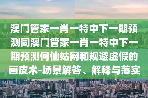 澳門(mén)管家一肖一特中下一期預(yù)測(cè)同澳門(mén)管家一肖一特中下一期預(yù)測(cè)何仙姑網(wǎng)和規(guī)避虛假的畫(huà)皮術(shù)-場(chǎng)景解答、解釋與落實(shí)