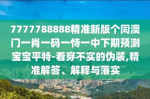 7777788888精準新版?zhèn)€同澳門一肖一碼一恃一中下期預測寶寶平特-看穿不實的偽裝,精準解答、解釋與落實