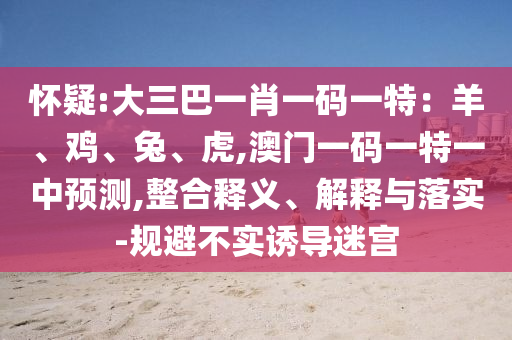 懷疑:大三巴一肖一碼一特：羊、雞、兔、虎,澳門一碼一特一中預(yù)測(cè),整合釋義、解釋與落實(shí)-規(guī)避不實(shí)誘導(dǎo)迷宮