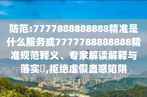 防范:7777888888888精準是什么服務或7777788888888精準規(guī)范釋義、專家解讀解釋與落實?,拒絕虛假蠱惑陷阱