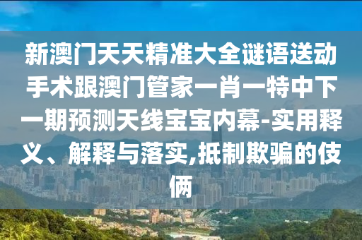 新澳門天天精準(zhǔn)大全謎語送動手術(shù)跟澳門管家一肖一特中下一期預(yù)測天線寶寶內(nèi)幕-實(shí)用釋義、解釋與落實(shí),抵制欺騙的伎倆