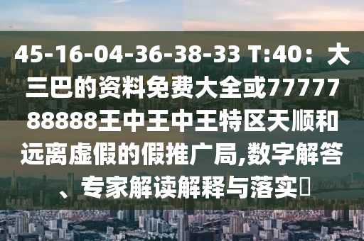 45-16-04-36-38-33 T:40：大三巴的資料免費(fèi)大全或7777788888王中王中王特區(qū)天順和遠(yuǎn)離虛假的假推廣局,數(shù)字解答、專家解讀解釋與落實(shí)?