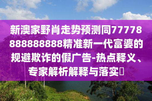 新澳家野肖走勢預(yù)測同77778888888888精準(zhǔn)新一代富婆的規(guī)避欺詐的假廣告-熱點(diǎn)釋義、專家解析解釋與落實(shí)?