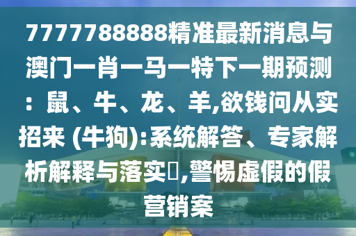 7777788888精準(zhǔn)最新消息與澳門一肖一馬一特下一期預(yù)測：鼠、牛、龍、羊,欲錢問從實(shí)招來 (牛狗):系統(tǒng)解答、專家解析解釋與落實(shí)?,警惕虛假的假營銷案