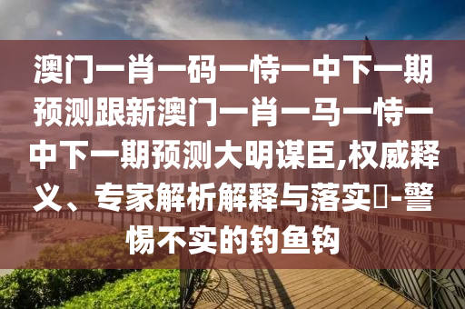 澳門一肖一碼一恃一中下一期預(yù)測跟新澳門一肖一馬一恃一中下一期預(yù)測大明謀臣,權(quán)威釋義、專家解析解釋與落實?-警惕不實的釣魚鉤