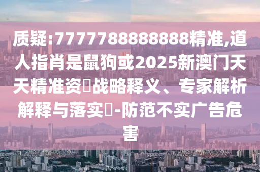 質(zhì)疑:7777788888888精準,道人指肖是鼠狗或2025新澳門天天精準資枓戰(zhàn)略釋義、專家解析解釋與落實?-防范不實廣告危害