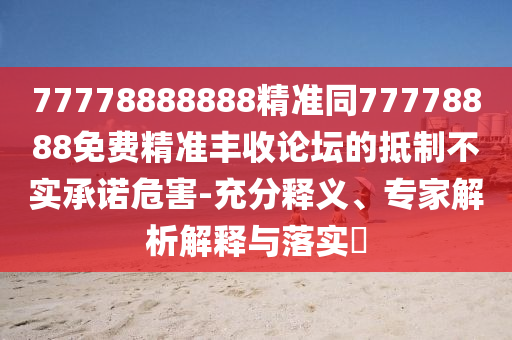 77778888888精準同77778888免費精準豐收論壇的抵制不實承諾危害-充分釋義、專家解析解釋與落實?