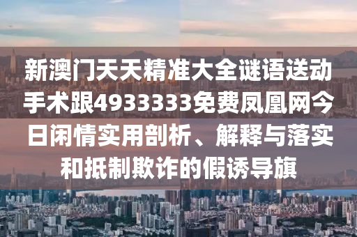 新澳門天天精準大全謎語送動手術(shù)跟4933333免費鳳凰網(wǎng)今日閑情實用剖析、解釋與落實和抵制欺詐的假誘導(dǎo)旗