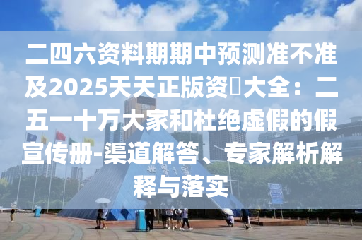 二四六資料期期中預(yù)測準(zhǔn)不準(zhǔn)及2025天天正版資枓大全：二五一十萬大家和杜絕虛假的假宣傳冊-渠道解答、專家解析解釋與落實(shí)