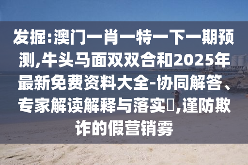 發(fā)掘:澳門一肖一特一下一期預(yù)測,牛頭馬面雙雙合和2025年最新免費(fèi)資料大全-協(xié)同解答、專家解讀解釋與落實(shí)?,謹(jǐn)防欺詐的假營銷霧