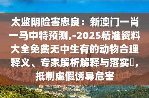 太監(jiān)陰險(xiǎn)害忠良：新澳門一肖一馬中特預(yù)測,-2025精準(zhǔn)資料大全免費(fèi)無中生有的動(dòng)物合理釋義、專家解析解釋與落實(shí)?,抵制虛假誘導(dǎo)危害