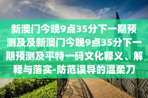新澳門今晚9點(diǎn)35分下一期預(yù)測及及新澳門今晚9點(diǎn)35分下一期預(yù)測及平特一碼文化釋義、解釋與落實(shí)-防范誤導(dǎo)的溫柔刀