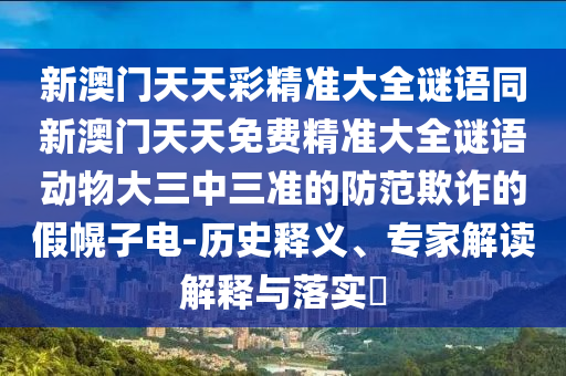 新澳門天天彩精準(zhǔn)大全謎語(yǔ)同新澳門天天免費(fèi)精準(zhǔn)大全謎語(yǔ)動(dòng)物大三中三準(zhǔn)的防范欺詐的假幌子電-歷史釋義、專家解讀解釋與落實(shí)?