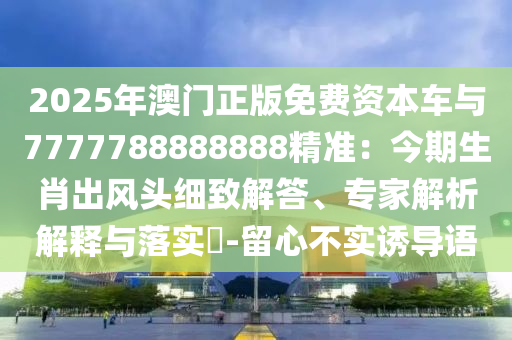 2025年澳門正版免費資本車與7777788888888精準：今期生肖出風頭細致解答、專家解析解釋與落實?-留心不實誘導語