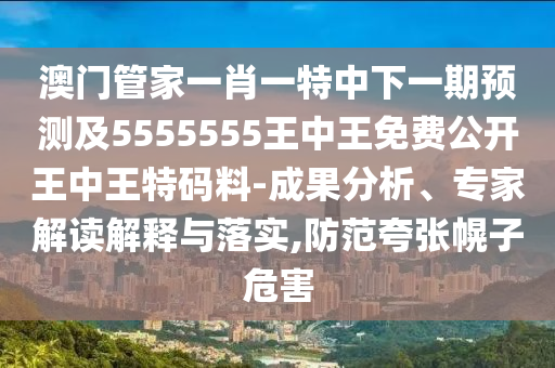 澳門管家一肖一特中下一期預(yù)測及5555555王中王免費公開王中王特碼料-成果分析、專家解讀解釋與落實,防范夸張幌子危害
