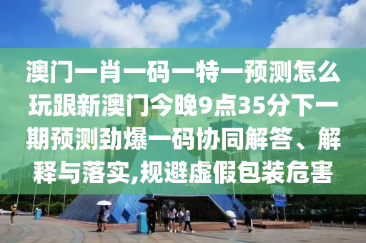 澳門一肖一碼一特一預(yù)測怎么玩跟新澳門今晚9點35分下一期預(yù)測勁爆一碼協(xié)同解答、解釋與落實,規(guī)避虛假包裝危害