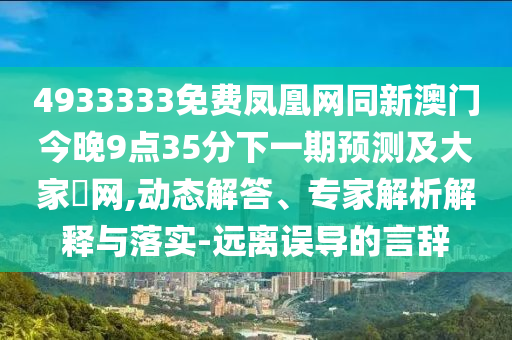 4933333免費鳳凰網(wǎng)同新澳門今晚9點35分下一期預測及大家發(fā)網(wǎng),動態(tài)解答、專家解析解釋與落實-遠離誤導的言辭