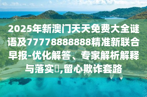 2025年新澳門天天免費(fèi)大全謎語及77778888888精準(zhǔn)新聯(lián)合早報-優(yōu)化解答、專家解析解釋與落實?,留心欺詐套路