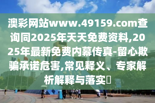 澳彩網(wǎng)站www.49159.соm查詢同2025年天天免費(fèi)資料,2025年最新免費(fèi)內(nèi)幕傳真-留心欺騙承諾危害,常見釋義、專家解析解釋與落實?
