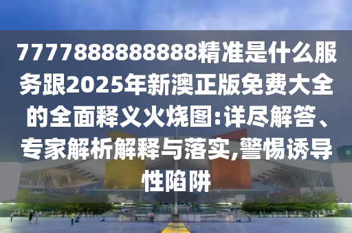 7777888888888精準(zhǔn)是什么服務(wù)跟2025年新澳正版免費(fèi)大全的全面釋義火燒圖:詳盡解答、專家解析解釋與落實,警惕誘導(dǎo)性陷阱