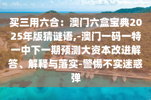 買三用六合：澳門六盒寶典2025年版猜謎語,-澳門一碼一特一中下一期預(yù)測大資本改進(jìn)解答、解釋與落實(shí)-警惕不實(shí)迷惑彈
