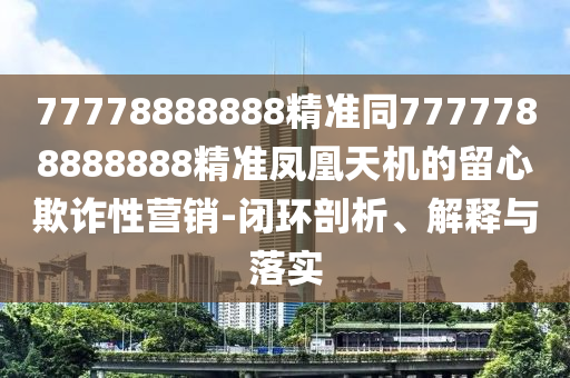 77778888888精準(zhǔn)同7777788888888精準(zhǔn)鳳凰天機(jī)的留心欺詐性營銷-閉環(huán)剖析、解釋與落實(shí)