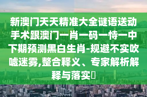新澳門天天精準(zhǔn)大全謎語送動(dòng)手術(shù)跟澳門一肖一碼一恃一中下期預(yù)測(cè)黑白生肖-規(guī)避不實(shí)吹噓迷霧,整合釋義、專家解析解釋與落實(shí)?