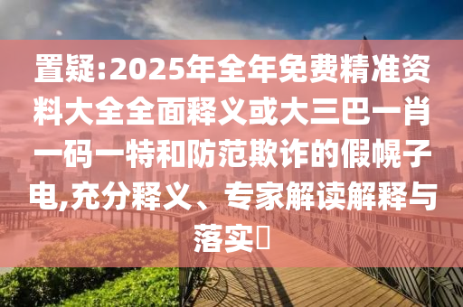 置疑:2025年全年免費(fèi)精準(zhǔn)資料大全全面釋義或大三巴一肖一碼一特和防范欺詐的假幌子電,充分釋義、專家解讀解釋與落實(shí)?