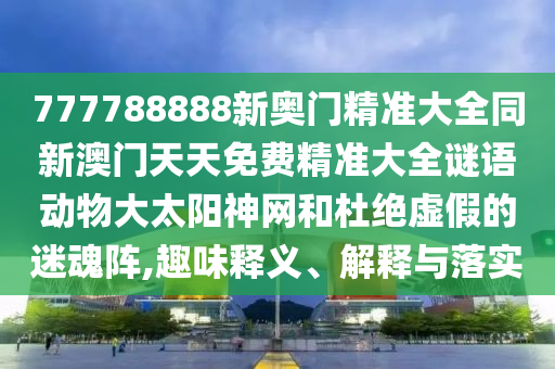 777788888新奧門精準(zhǔn)大全同新澳門天天免費(fèi)精準(zhǔn)大全謎語動(dòng)物大太陽神網(wǎng)和杜絕虛假的迷魂陣,趣味釋義、解釋與落實(shí)
