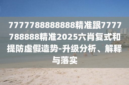 7777788888888精準(zhǔn)跟7777788888精準(zhǔn)2025六肖復(fù)式和提防虛假造勢(shì)-升級(jí)分析、解釋與落實(shí)
