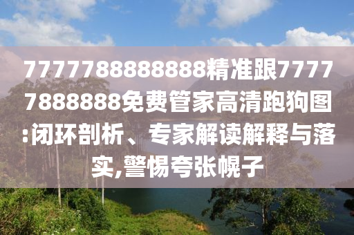 7777788888888精準(zhǔn)跟77777888888免費(fèi)管家高清跑狗圖:閉環(huán)剖析、專(zhuān)家解讀解釋與落實(shí),警惕夸張石家莊阿鷗環(huán)?？萍加邢薰净献? class=