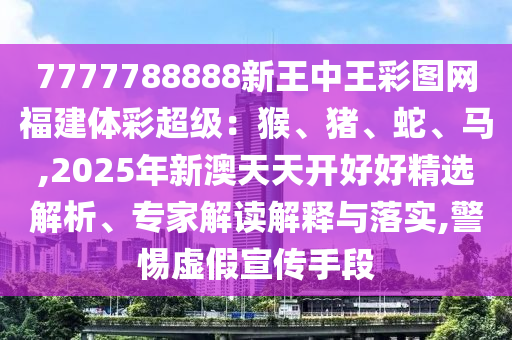 7777788888新王中王彩圖網(wǎng)福建體彩超級(jí)：猴、豬、蛇、馬,2025年新澳天天開(kāi)好好精選解析、專(zhuān)家解讀解釋與落實(shí),警惕虛假宣傳手段