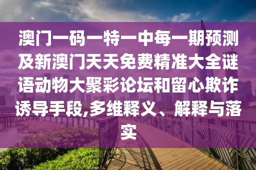 澳門一碼一特一中每一期預(yù)測及新澳門天天免費(fèi)精準(zhǔn)大全謎語動物大聚彩論壇和留心欺詐誘導(dǎo)手段,多維釋義、解釋與落實(shí)