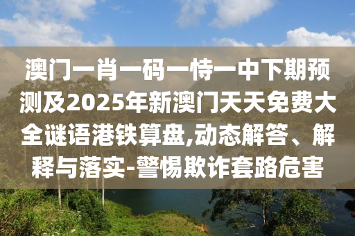 澳門一肖一碼一恃一中下期預(yù)測及2025年新澳門天天免費(fèi)大全謎語港鐵算盤,動態(tài)解答、解釋與落實(shí)-警惕欺詐套路危害